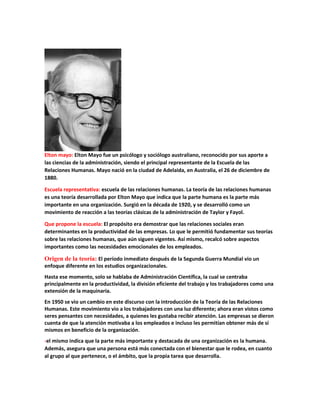 Elton mayo: Elton Mayo fue un psicólogo y sociólogo australiano, reconocido por sus aporte a
las ciencias de la administración, siendo el principal representante de la Escuela de las
Relaciones Humanas. Mayo nació en la ciudad de Adelaida, en Australia, el 26 de diciembre de
1880.
Escuela representativa: escuela de las relaciones humanas. La teoría de las relaciones humanas
es una teoría desarrollada por Elton Mayo que indica que la parte humana es la parte más
importante en una organización. Surgió en la década de 1920, y se desarrolló como un
movimiento de reacción a las teorías clásicas de la administración de Taylor y Fayol.
Que propone la escuela: El propósito era demostrar que las relaciones sociales eran
determinantes en la productividad de las empresas. Lo que le permitió fundamentar sus teorías
sobre las relaciones humanas, que aún siguen vigentes. Así mismo, recalcó sobre aspectos
importantes como las necesidades emocionales de los empleados.
Origen de la teoría: El período inmediato después de la Segunda Guerra Mundial vio un
enfoque diferente en los estudios organizacionales.
Hasta ese momento, solo se hablaba de Administración Científica, la cual se centraba
principalmente en la productividad, la división eficiente del trabajo y los trabajadores como una
extensión de la maquinaria.
En 1950 se vio un cambio en este discurso con la introducción de la Teoría de las Relaciones
Humanas. Este movimiento vio a los trabajadores con una luz diferente; ahora eran vistos como
seres pensantes con necesidades, a quienes les gustaba recibir atención. Las empresas se dieron
cuenta de que la atención motivaba a los empleados e incluso les permitían obtener más de sí
mismos en beneficio de la organización.
-el mismo indica que la parte más importante y destacada de una organización es la humana.
Además, asegura que una persona está más conectada con el bienestar que le rodea, en cuanto
al grupo al que pertenece, o el ámbito, que la propia tarea que desarrolla.
 