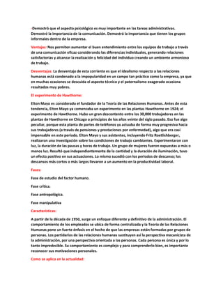 -Demostró que el aspecto psicológico es muy importante en las tareas administrativas.
Demostró la importancia de la comunicación. Demostró la importancia que tienen los grupos
informales dentro de la empresa.
Ventajas: Nos permiten aumentar el buen entendimiento entre los equipos de trabajo a través
de una comunicación eficaz considerando las diferencias individuales, generando relaciones
satisfactorias y alcanzar la realización y felicidad del individuo creando un ambiente armonioso
de trabajo.
Desventajas: La desventaja de esta corriente es que el idealismo respecto a las relaciones
humanas está condenado a la impopularidad en un campo tan práctico como la empresa, ya que
en muchas ocasiones se descuida el aspecto técnico y el paternalismo exagerado ocasiona
resultados muy pobres.
El experimento de Hawthorne:
Elton Mayo es considerado el fundador de la Teoría de las Relaciones Humanas. Antes de esta
tendencia, Elton Mayo ya comenzaba un experimento en las plantas Hawthorne en 1924; el
experimento de Hawthorne. Hubo un gran descontento entre los 30,000 trabajadores en las
plantas de Hawthorne en Chicago a principios de los años veinte del siglo pasado. Eso fue algo
peculiar, porque esta planta de partes de teléfonos ya actuaba de forma muy progresiva hacia
sus trabajadores (a través de pensiones y prestaciones por enfermedad), algo que era casi
impensable en este período. Elton Mayo y sus asistentes, incluyendo Fritz Roetlishberger,
realizaron una investigación sobre las condiciones de trabajo cambiantes. Experimentaron con
luz, la duración de las pausas y horas de trabajo. Un grupo de mujeres fueron expuestas a más o
menos luz. Resultó que independientemente de la cantidad y la duración de iluminación, tuvo
un efecto positivo en sus actuaciones. Lo mismo sucedió con los periodos de descanso; los
descansos más cortos o más largos llevaron a un aumento en la productividad laboral.
Fases:
Fase de estudio del factor humano.
Fase crítica.
Fase antropológica.
Fase manipulativa
Características:
A partir de la década de 1950, surge un enfoque diferente y definitivo de la administración. El
comportamiento de los empleados se ubica de forma centralizada y la Teoría de las Relaciones
Humanas pone un fuerte énfasis en el hecho de que las empresas están formadas por grupos de
personas. Los partidarios de las relaciones humanas sustituyen así la perspectiva mecanicista de
la administración, por una perspectiva orientada a las personas. Cada persona es única y por lo
tanto impredecible. Su comportamiento es complejo y para comprenderlo bien, es importante
reconocer sus motivaciones personales.
Como se aplica en la actualidad:
 