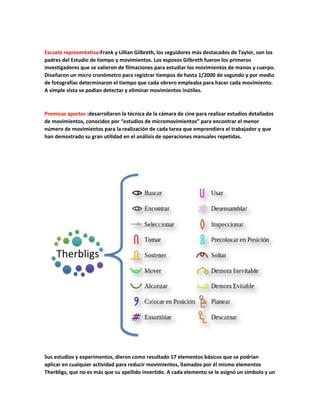 Escuela representativa:Frank y Lillian Gilbreth, los seguidores más destacados de Taylor, son los
padres del Estudio de tiempo y movimientos. Los esposos Gilbreth fueron los primeros
investigadores que se valieron de filmaciones para estudiar los movimientos de manos y cuerpo.
Diseñaron un micro cronómetro para registrar tiempos de hasta 1/2000 de segundo y por medio
de fotografías determinaron el tiempo que cada obrero empleaba para hacer cada movimiento.
A simple vista se podían detectar y eliminar movimientos inútiles.
Premisas aportes :desarrollaron la técnica de la cámara de cine para realizar estudios detallados
de movimientos, conocidos por “estudios de micromovimientos” para encontrar el menor
número de movimientos para la realización de cada tarea que emprendiera el trabajador y que
han demostrado su gran utilidad en el análisis de operaciones manuales repetidas.
Sus estudios y experimentos, dieron como resultado 17 elementos básicos que se podrían
aplicar en cualquier actividad para reducir movimientos, llamados por él mismo elementos
Therbligs, que no es más que su apellido invertido. A cada elemento se le asignó un símbolo y un
 