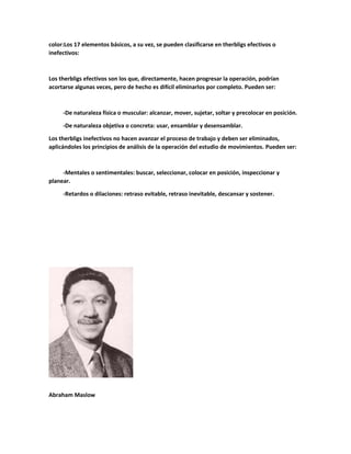 color:Los 17 elementos básicos, a su vez, se pueden clasificarse en therbligs efectivos o
inefectivos:
Los therbligs efectivos son los que, directamente, hacen progresar la operación, podrían
acortarse algunas veces, pero de hecho es difícil eliminarlos por completo. Pueden ser:
-De naturaleza física o muscular: alcanzar, mover, sujetar, soltar y precolocar en posición.
-De naturaleza objetiva o concreta: usar, ensamblar y desensamblar.
Los therbligs inefectivos no hacen avanzar el proceso de trabajo y deben ser eliminados,
aplicándoles los principios de análisis de la operación del estudio de movimientos. Pueden ser:
-Mentales o sentimentales: buscar, seleccionar, colocar en posición, inspeccionar y
planear.
-Retardos o dilaciones: retraso evitable, retraso inevitable, descansar y sostener.
Abraham Maslow
 