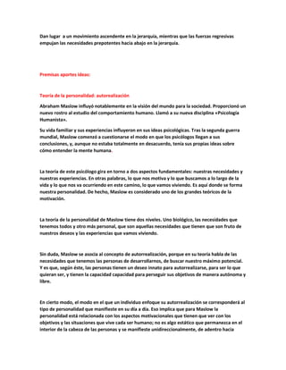 Dan lugar a un movimiento ascendente en la jerarquía, mientras que las fuerzas regresivas
empujan las necesidades prepotentes hacia abajo en la jerarquía.
Premisas aportes ideas:
Teoría de la personalidad: autorealización
Abraham Maslow influyó notablemente en la visión del mundo para la sociedad. Proporcionó un
nuevo rostro al estudio del comportamiento humano. Llamó a su nueva disciplina «Psicología
Humanista».
Su vida familiar y sus experiencias influyeron en sus ideas psicológicas. Tras la segunda guerra
mundial, Maslow comenzó a cuestionarse el modo en que los psicólogos llegan a sus
conclusiones, y, aunque no estaba totalmente en desacuerdo, tenía sus propias ideas sobre
cómo entender la mente humana.
La teoría de este psicólogo gira en torno a dos aspectos fundamentales: nuestras necesidades y
nuestras experiencias. En otras palabras, lo que nos motiva y lo que buscamos a lo largo de la
vida y lo que nos va ocurriendo en este camino, lo que vamos viviendo. Es aquí donde se forma
nuestra personalidad. De hecho, Maslow es considerado uno de los grandes teóricos de la
motivación.
La teoría de la personalidad de Maslow tiene dos niveles. Uno biológico, las necesidades que
tenemos todos y otro más personal, que son aquellas necesidades que tienen que son fruto de
nuestros deseos y las experiencias que vamos viviendo.
Sin duda, Maslow se asocia al concepto de autorrealización, porque en su teoría habla de las
necesidades que tenemos las personas de desarrollarnos, de buscar nuestro máximo potencial.
Y es que, según éste, las personas tienen un deseo innato para autorrealizarse, para ser lo que
quieran ser, y tienen la capacidad capacidad para perseguir sus objetivos de manera autónoma y
libre.
En cierto modo, el modo en el que un individuo enfoque su autorrealización se corresponderá al
tipo de personalidad que manifieste en su día a día. Eso implica que para Maslow la
personalidad está relacionada con los aspectos motivacionales que tienen que ver con los
objetivos y las situaciones que vive cada ser humano; no es algo estático que permanezca en el
interior de la cabeza de las personas y se manifieste unidireccionalmente, de adentro hacia
 