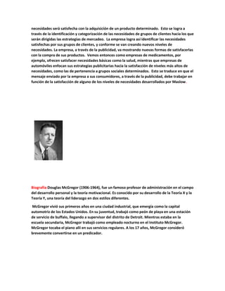 necesidades será satisfecha con la adquisición de un producto determinado. Esto se logra a
través de la identificación y categorización de las necesidades de grupos de clientes hacia los que
serán dirigidas las estrategias de mercadeo. La empresa logra así identificar las necesidades
satisfechas por sus grupos de clientes, y conforme se van creando nuevos niveles de
necesidades. La empresa, a través de la publicidad, va mostrando nuevas formas de satisfacerlas
con la compra de sus productos. Vemos entonces como empresas de medicamentos, por
ejemplo, ofrecen satisfacer necesidades básicas como la salud, mientras que empresas de
automóviles enfocan sus estrategias publicitarias hacia la satisfacción de niveles más altos de
necesidades, como las de pertenencia a grupos sociales determinados. Esto se traduce en que el
mensaje enviado por la empresa a sus consumidores, a través de la publicidad, debe trabajar en
función de la satisfacción de alguno de los niveles de necesidades desarrollados por Maslow.
Biografía:Douglas McGregor (1906-1964), fue un famoso profesor de administración en el campo
del desarrollo personal y la teoría motivacional. Es conocido por su desarrollo de la Teoría X y la
Teoría Y, una teoría del liderazgo en dos estilos diferentes.
McGregor vivió sus primeros años en una ciudad industrial, que emergía como la capital
automotriz de los Estados Unidos. En su juventud, trabajó como peón de playa en una estación
de servicio de buffalo, llegando a supervisor del distrito de Detroit. Mientras estaba en la
escuela secundaria, McGregor trabajó como empleado nocturno en el Instituto McGregor.
McGregor tocaba el piano allí en sus servicios regulares. A los 17 años, McGregor consideró
brevemente convertirse en un predicador.
 