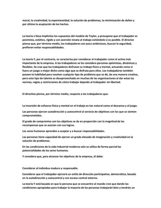 moral, la creatividad, la espontaneidad, la solución de problemas, la minimización de daños y
por último la aceptación de los hechos
La teoría x lleva implícitos los supuestos del modelo de Taylor, y presupone que el trabajador es
pesimista, estático, rígido y con aversión innata al trabajo evitándolo si es posible. El director
piensa que, por término medio, los trabajadores son poco ambiciosos, buscan la seguridad,
prefieren evitar responsabilidades.
La teoría Y, por el contrario, se caracteriza por considerar al trabajador como el activo más
importante de la empresa. A los trabajadores se les considera personas optimistas, dinámicas y
flexibles. Se cree que los trabajadores disfrutan su trabajo físico y mental, actuando como si
fuera un juego o mejor dicho como algo que se disfruta para ellos. Los trabajadores también
poseen la habilidad para resolver cualquier tipo de problema que se dé, de una manera creativa,
pero este tipo de talento es desaprovechado en muchas de las organizaciones al dar estas las
normas, reglas y restricciones de cómo trabajar dejando al trabajador sin libertad.
El directivo piensa, por término medio, respecto a los trabajadores que:
La inversión de esfuerzo físico y mental en el trabajo es tan natural como el descanso y el juego.
Las personas ejercen autodirección y autocontrol al servicio de objetivos con los que se sienten
comprometidos.
El grado de compromiso con los objetivos se da en proporción con la magnitud de las
recompensas que se asocian con sus logros.
Los seres humanos aprenden a aceptar y a buscar responsabilidades.
Las personas tiene capacidad de ejercer un grado elevado de imaginación y creatividad en la
solución de problemas.
En las condiciones de la vida industrial moderna solo se utiliza de forma parcial las
potencialidades de los seres humanos.
Y considera que, para alcanzar los objetivos de la empresa, él debe:
Considerar al individuo maduro y responsable.
Considerar que el trabajador ejercerá un estilo de dirección participativo, democrático, basado
en la autodirección y autocontrol y con escaso control externo.
La teoría Y está basada en que la persona que se encuentre al mando cree que dando las
condiciones apropiadas para trabajar la mayoría de las personas trabajarán bien y tendrán un
 