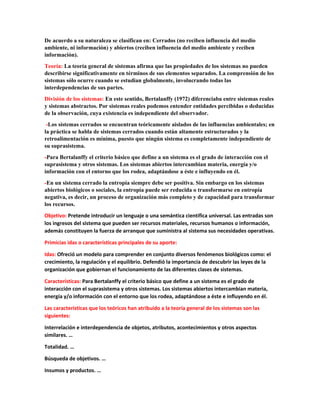 De acuerdo a su naturaleza se clasifican en: Cerrados (no reciben influencia del medio
ambiente, ni información) y abiertos (reciben influencia del medio ambiente y reciben
información).
Teoría: La teoría general de sistemas afirma que las propiedades de los sistemas no pueden
describirse significativamente en términos de sus elementos separados. La comprensión de los
sistemas sólo ocurre cuando se estudian globalmente, involucrando todas las
interdependencias de sus partes.
División de los sistemas: En este sentido, Bertalanffy (1972) diferenciaba entre sistemas reales
y sistemas abstractos. Por sistemas reales podemos entender entidades percibidas o deducidas
de la observación, cuya existencia es independiente del observador.
-Los sistemas cerrados se encuentran teóricamente aislados de las influencias ambientales; en
la práctica se habla de sistemas cerrados cuando están altamente estructurados y la
retroalimentación es mínima, puesto que ningún sistema es completamente independiente de
su suprasistema.
-Para Bertalanffy el criterio básico que define a un sistema es el grado de interacción con el
suprasistema y otros sistemas. Los sistemas abiertos intercambian materia, energía y/o
información con el entorno que los rodea, adaptándose a éste e influyendo en él.
-En un sistema cerrado la entropía siempre debe ser positiva. Sin embargo en los sistemas
abiertos biológicos o sociales, la entropía puede ser reducida o transformarse en entropía
negativa, es decir, un proceso de organización más completo y de capacidad para transformar
los recursos.
Objetivo: Pretende introducir un lenguaje o una semántica científica universal. Las entradas son
los ingresos del sistema que pueden ser recursos materiales, recursos humanos o información,
además constituyen la fuerza de arranque que suministra al sistema sus necesidades operativas.
Primicias idas o características principales de su aporte:
Idas: Ofreció un modelo para comprender en conjunto diversos fenómenos biológicos como: el
crecimiento, la regulación y el equilibrio. Defendió la importancia de descubrir las leyes de la
organización que gobiernan el funcionamiento de las diferentes clases de sistemas.
Características: Para Bertalanffy el criterio básico que define a un sistema es el grado de
interacción con el suprasistema y otros sistemas. Los sistemas abiertos intercambian materia,
energía y/o información con el entorno que los rodea, adaptándose a éste e influyendo en él.
Las características que los teóricos han atribuido a la teoría general de los sistemas son las
siguientes:
Interrelación e interdependencia de objetos, atributos, acontecimientos y otros aspectos
similares. …
Totalidad. …
Búsqueda de objetivos. …
Insumos y productos. …
 