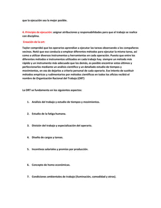 que la ejecución sea la mejor posible.
4. Principio de ejecución: asignar atribuciones y responsabilidades para que el trabajo se realice
con disciplina.
Creación de la ort:
Taylor comprobó que los operarios aprendían a ejecutar las tareas observando a los compañeros
vecinos. Notó que eso conducía a emplear diferentes métodos para ejecutar la misma tarea, así
como a utilizar diversos instrumentos y herramientas en cada operación. Puesto que entre los
diferentes métodos e instrumentos utilizados en cada trabajo hay. siempre un método más
rápido y un instrumento más adecuado que los demás, es posible encontrar estos últimos y
perfeccionarlos mediante un análisis científico y un detallado estudio de tiempos y
movimientos, en vez de dejarlos a criterio personal de cada operario. Ese intento de sustituir
métodos empíricos y rudimentarios por métodos científicos en todos los oficios recibió el
nombre de Organización Racional del Trabajo (ORT)
La ORT se fundamenta en los siguientes aspectos:
1. Análisis del trabajo y estudio de tiempos y movimientos.
2. Estudio de la fatiga humana.
3. División del trabajo y especialización del operario.
4. Diseño de cargos y tareas.
5. Incentivos salariales y premios por producción.
6. Concepto de homo económicas.
7. Condiciones ambientales de trabajo (iluminación, comodidad y otros).
 