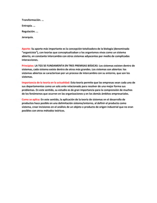 Transformación. …
Entropía. …
Regulación. …
Jerarquía.
Aporte: Su aporte más importante es la concepción totalizadora de la biología (denominada
“organicista”), con teorías que conceptualizaban a los organismos vivos como un sistema
abierto, en constante intercambio con otros sistemas adyacentes por medio de complicadas
interacciones.
Principios: LA TGS SE FUNDAMENTA EN TRES PREMISAS BÁSICAS: Los sistemas existen dentro de
sistemas, cada sistema existe dentro de otros más grandes. Los sistemas son abiertos: los
sistemas abiertos se caracterizan por un proceso de intercambio con su entorno, que son los
sistemas.
Importancia de la teoría en la actualidad: Esta teoría permite que las empresas vean cada uno de
sus departamentos como un solo ente relacionado para resolver de una mejor forma sus
problemas. En este sentido, su estudio es de gran importancia para la comprensión de muchos
de los fenómenos que ocurren en las organizaciones y en los demás ámbitos empresariales.
Como se aplica: En este sentido, la aplicación de la teoría de sistemas en el desarrollo de
productos hace posible en una delimitación sistema/entorno, al definir el producto como
sistema, crear incisiones en el análisis de un objeto o producto de origen industrial que no eran
posibles con otros métodos teóricos.
 