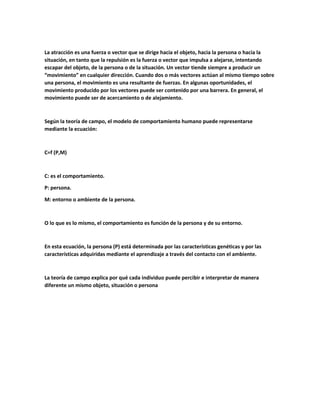 La atracción es una fuerza o vector que se dirige hacia el objeto, hacia la persona o hacia la
situación, en tanto que la repulsión es la fuerza o vector que impulsa a alejarse, intentando
escapar del objeto, de la persona o de la situación. Un vector tiende siempre a producir un
“movimiento” en cualquier dirección. Cuando dos o más vectores actúan al mismo tiempo sobre
una persona, el movimiento es una resultante de fuerzas. En algunas oportunidades, el
movimiento producido por los vectores puede ser contenido por una barrera. En general, el
movimiento puede ser de acercamiento o de alejamiento.
Según la teoría de campo, el modelo de comportamiento humano puede representarse
mediante la ecuación:
C=f (P,M)
C: es el comportamiento.
P: persona.
M: entorno o ambiente de la persona.
O lo que es lo mismo, el comportamiento es función de la persona y de su entorno.
En esta ecuación, la persona (P) está determinada por las características genéticas y por las
características adquiridas mediante el aprendizaje a través del contacto con el ambiente.
La teoría de campo explica por qué cada individuo puede percibir e interpretar de manera
diferente un mismo objeto, situación o persona
 