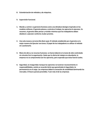 8. Estandarización de métodos y de máquinas.
9. Supervisión funcional.
1. Mando y control. La gerencia funciona como una dictadura benigna inspirada en los
modelos militares. El gerente planea y controla el trabajo; los operarios lo ejecutan. En
resumen, el gerente debe pensar y mandar mientras que los trabajadores deben
obedecer y ejecutar conforme al plan previsto.
2. Una sola manera correcta (the Best way). El método establecido por el gerente es la
mejor manera de Ejecutar una tarea. El papel de los trabajadores es utilizar el método
sin cuestionarlo.
3. Mano de obra y no recursos humanos. La fuerza laboral es la mano de obra contratada
sin vínculos Con la organización. Dado que la oferta de trabajo era abundante, la
empresa no se comprometía Con los operarios, pero esperaba que éstos fueran Leales.
4. Seguridad, no inseguridad. Aunque los operarios no tuvieran reconocimiento ni
responsabilidades, existía un acuerdo tácito que garantizaba la Seguridad y la
permanencia en el cargo. Las empresas daban la sensación de estabilidad dominando los
mercados. El futuro parecía previsible, Y aún más el de las empresas
 