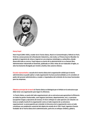 Henry Fayol
Henri Fayol (1841-1925), creador de la Teoría clásica, Nació en Constantinopla y falleció en París.
Vivió las consecuencias de la Revolución Industrial y, más tarde, La Primera Guerra Mundial. Se
graduó en ingeniería de mínas e ingresó en una empresa metalúrgica y carbonífera, donde
desarrolló toda su carrera. Fayol expuso su teoría de la administración en su famoso libro
Administration Industrielle et Genérale, publicado en 1916. Antes de ser traducido al inglés, su
obra fue bastante divulgada por Urwick y Gulick,2 dos autores clásicos.
Escuela representativa :escuela de la teoría clásica de la organización señaló que la teoría
administrativa se puede aplicar a toda organización humana.(universalidad) y se le considera el
padre del procesó administrativo y creador e impulsadora de la división de las áreas funcionales
para las empresas.
Objetivo principal de la teoría:la Teoría clásica se distinguía por el énfasis en la estructura que
debe tener una organización para lograr la efíciencia.
la Teoría clásica, se parte del todo organizacional y de su estructura para garantizar la Eficiencia
en todas las partes involucradas, sean órganos (secciones, departamentos, etc.), o personas
(ocupantes Cargos y ejecutores de tareas). El micro enfoqué en cada operario con relación a la
tarea se amplía mucho En Ia organización como un todo respecto de su estructura
organizacional. La preocupación por entender la Estructura de la organización como un todo
constituye una ampliación sustancial del objeto de estudio de la TGA. Fayol, ingeniero francés
fundador de la Teoría clásica de la administración, parte de un enfoque sintético, global y
 