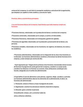 universal de la empresa, lo cual inicia la concepción anatómica y estructural de la organización,
que desplazó con rapidez la visión analítica y concreta de Taylor.
Premisas, ideas y características principales:
1 Las seis funciones básicas de la empresa ,Fayol destaca que toda empresa cumple seis
funciones
•¹Funciones técnicas, relacionadas con la producción de bienes o servicios de la empresa.
•²Funciones comerciales, relacionadas con la compra, La venta o el intercambio.
•³Funciones financieras, relacionadas con la búsqueda y gestión de capitales.
•⁴Funciones de seguridad, relacionadas con la protección y preservación de los bienes y las
personas
•⁵Funciones contables, relacionadas con los inventarios, los registros, los balances, los costos y
las estadísticas.
•⁶Funciones administrativas, relacionadas con la integración de las otras cinco funciones en
la dirección. Las funciones administrativas coordinan y Sincronizan las demás funciones de la
empresa, y estan siempre por encima de ellas
. Fayol argumenta que “ninguna de las primeras cinco funciones mencionadas tienen la tarea
de formular El programa de acción general de la empresa, constituir su cuerpo social,
coordinar los esfuerzos ni armonizar sus acciones. Estas atribuciones constituyen otra
función, designada con el nombre de administración
2.Fayol define el acto de administrar como planear, organizar, dirigir, coordinar y controlar.
Las funciones administrativas abarcan los elementos de la administración, Es decir, las
funciones del administrador
1. Planeación: avizorar el futuro y trazar el programa de acción.
2. Organización: construir las estructuras material y Social de la empresa.
3. Dirección: guiar y orientar al personal.
4.Coordinación: enlazar, unir y armonizar todos los
actos y esfuerzos colectivos,
 