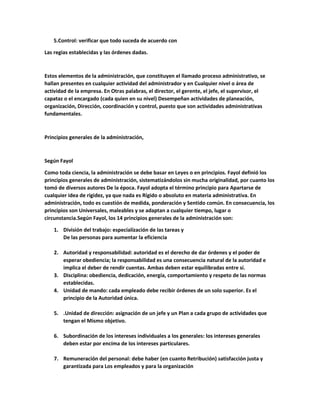 5.Control: verificar que todo suceda de acuerdo con
Las regias establecidas y las órdenes dadas.
Estos elementos de la administración, que constituyen el llamado proceso administrativo, se
hallan presentes en cualquier actividad del administrador y en Cualquier nivel o área de
actividad de la empresa. En Otras palabras, el director, el gerente, el jefe, el supervisor, el
capataz o el encargado (cada quien en su nivel) Desempeñan actividades de planeación,
organización, Dirección, coordinación y control, puesto que son actividades administrativas
fundamentales.
Principios generales de la administración,
Según Fayol
Como toda ciencia, la administración se debe basar en Leyes o en principios. Fayol definió los
principios generales de administración, sistematizándolos sin mucha originalidad, por cuanto los
tomó de diversos autores De la época. Fayol adopta el término principio para Apartarse de
cualquier idea de rigidez, ya que nada es Rígido o absoluto en materia administrativa. En
administración, todo es cuestión de medida, ponderación y Sentido común. En consecuencia, los
principios son Universales, maleables y se adaptan a cualquier tiempo, lugar o
circunstancia.Según Fayol, los 14 principios generales de la administración son:
1. División del trabajo: especíalízación de las tareas y
De las personas para aumentar la eficiencia
2. Autoridad y responsabilidad: autoridad es el derecho de dar órdenes y el poder de
esperar obediencia; la responsabilidad es una consecuencia natural de la autoridad e
implica el deber de rendir cuentas. Ambas deben estar equilibradas entre sí.
3. Disciplina: obediencia, dedicación, energía, comportamiento y respeto de las normas
establecidas.
4. Unidad de mando: cada empleado debe recibir órdenes de un solo superior. Es el
principio de la Autoridad única.
5. .Unidad de dirección: asignación de un jefe y un Plan a cada grupo de actividades que
tengan el Mismo objetivo.
6. Subordinación de los intereses individuales a los generales: los intereses generales
deben estar por encíma de los intereses particulares.
7. Remuneración del personal: debe haber (en cuanto Retribución) satisfacción justa y
garantizada para Los empleados y para la organización
 
