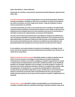 Padres: Max Weber Sr., Helene Fallenstein
Influenciado por: Karl Marx, Immanuel Kant, Georg Simmel, Nicolás Maquiavelo, Sigmund Freud,
Platón, Más.
La escuela representativa:La escuela estructuralista es una escuela de pensamiento económico,
formada por psicólogos y sociólogos en 1950. Esta es conocida por el estudio de los problemas
que sufren las empresas, así como el origen de los mismos. Y todo ello, basándose en pilares
como la comunicación y la autoridad.
La escuela estructuralista, por tanto, es una escuela que centra su estudio en una determinada
rama de las ciencias económicas: la Economía de la empresa. En este sentido, se observa que los
problemas para las compañías derivan de cuatro elementos clave que son: la comunicación, la
autoridad, la estructura de comportamiento y la estructura de formalización.
Por tanto, esta corriente de pensamiento tiene como objetivo el estudio de los problemas que
viven las empresas, basándose en esos pilares citados previamente. Como consecuencia de una
baja productividad en las empresas a finales de los años cincuenta, los economistas y miembros
de la escuela estructuralista buscan dar respuesta a los problemas que desencadenaron esta
baja productividad. Esto, basándose en los recursos humanos y la estructura de la empresa.
En otras palabras, esta escuela combina la economía con la psicología y la sociología. De esta
forma, trata de dar respuestas con ciencias complementarias que podrían tener relevancia en el
estudio de las corporaciones.
Objetivo principal de la teoría burocratica:Max Weber adentró su análisis en aquellas áreas de
interés en que la economía y la sociología se relacionaban para así poder interpretarlas
motivaciones de la conducta. Fue el primer sociólogo que estudió las organizaciones de acuerdo
a modelos ideales de comportamiento y desarrolló un modelo burocrático, el cual consideraba
aplicable a las sociedades capitalistas como así también a las de tipo socialistas. Considera a la
burocracia como el único medio para maximizar la eficiencia, el rendimiento de cualquier orden
de organizaciones. Se fundamenta en un concepto de autoridad legítima, a diferencia del
concepto clásico de autoridad de origen divino, ya que, considera que es una herramienta para
imponer la voluntad de una persona sobre el comportamiento de otras y que hay quienes
pueden ejercerla y quienes no, por lo tanto centró su atención en el poder y la legitimación de la
autoridad.
Premisas, ideas , aportes:Max Weber dividió la autoridad legítima en tres tipos diferentes de
sociedades: autoridad tradicional, autoridad racional-legal y autoridad carismática. Cada una de
 