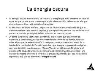 La energía oscura
• La energía oscura es una forma de materia o energía que está presente en todo el
espacio, que produce una presión que acelera la expansión del universo, a la que
denominamos: Fuerza Gravitacional repulsiva.
• La existencia de dicha materia , explicaría las recientes observaciones de que el
universo acelera cada vez mas deprisa, y que aproximadamente, tres de las cuartas
partes de la masa y energía total del universo, es materia oscura.
• ¿Y como surgió esta teoría? Los científicos, al descubrir que el universo se
expandía, y porqué las galaxias tenían tendencia a huir de las demás, querían
saber el porqué de esta expansión. La respuesta mas prometedora viene de la
teoría de la relatividad de Einstein, que dice, que aunque la gravedad atraiga los
cuerpos, también puede repeler. ¿Cómo? Según los cálculos de Einstein, si el
espacio está ocupado uniformemente por una energía invisible, entonces , una
especie de niebla uniforme e invisible, la gravedad generada por esa niebla sería
repelente, a lo que se denomina: energía oscura
 
