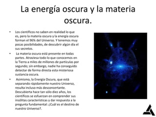 La energía oscura y la materia
oscura.
• Los científicos no saben en realidad lo que
es, pero la materia oscura y la energía oscura
forman el 96% del Universo. Y tenemos muy
pocas posibilidades, de descubrir algún día el
sus secretos.
• La materia oscura está presente en todas
partes. Atraviesa todo lo que conocemos en
la Tierra a miles de millones de partículas por
segundo; sin embargo, nadie ha conseguido
detectar de forma directa esta misteriosa
sustancia oscura.
• Asimismo, la Energía Oscura, que está
separando rápidamente nuestro Universo,
resulta incluso más desconcertante.
Descubierta hace tan sólo diez años, los
científicos se esfuerzan en comprender sus
insólitas características y dar respuesta a la
pregunta fundamental: ¿Cuál es el destino de
nuestro Universo?.
 