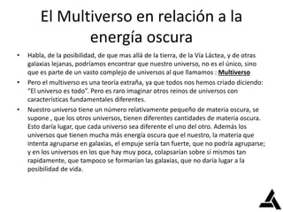 El Multiverso en relación a la
energía oscura
• Habla, de la posibilidad, de que mas allá de la tierra, de la Vía Láctea, y de otras
galaxias lejanas, podríamos encontrar que nuestro universo, no es el único, sino
que es parte de un vasto complejo de universos al que llamamos : Multiverso
• Pero el multiverso es una teoría extraña, ya que todos nos hemos criado diciendo:
“El universo es todo”. Pero es raro imaginar otros reinos de universos con
características fundamentales diferentes.
• Nuestro universo tiene un número relativamente pequeño de materia oscura, se
supone , que los otros universos, tienen diferentes cantidades de materia oscura.
Esto daría lugar, que cada universo sea diferente el uno del otro. Además los
universos que tienen mucha más energía oscura que el nuestro, la materia que
intenta agruparse en galaxias, el empuje sería tan fuerte, que no podría agruparse;
y en los universos en los que hay muy poca, colapsarían sobre si mismos tan
rapidamente, que tampoco se formarían las galaxias, que no daría lugar a la
posibilidad de vida.
 