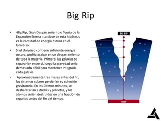 Big Rip
• -Big Rip, Gran Desgarramiento o Teoría de la
Expansión Eterna : La clave de esta hipótesis
es la cantidad de energía oscura en el
Universo.
• Si el Universo contiene suficiente energía
oscura, podría acabar en un desgarramiento
de toda la materia. Primero, las galaxias se
separarían entre sí, luego la gravedad sería
demasiado débil para mantener integrada
cada galaxia.
• Aproximadamente tres meses antes del fin,
los sistemas solares perderían su cohesión
gravitatoria. En los últimos minutos, se
desbaratarían estrellas y planetas, y los
átomos serían destruidos en una fracción de
segundo antes del fin del tiempo.
 