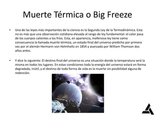 Muerte Térmica o Big Freeze
• Una de las leyes más importantes de la ciencia es la Segunda Ley de la Termodinámica. Esta
no es más que una observación cotidiana elevada al rango de ley fundamental: el calor pasa
de los cuerpos calientes a los fríos. Esta, en apariencia, inofensiva ley tiene como
consecuencia la llamada muerte térmica, un estado final del universo predicho por primera
vez por el alemán Hermann von Helmholtz en 1854 y avanzado por William Thomson dos
años antes.
• Y dice lo siguiente: El destino final del universo es una situación donde la temperatura será la
misma en todos los lugares. En estas condiciones toda la energía del universo estará en forma
degradada, inútil, y el destino de toda forma de vida es la muerte sin posibilidad alguna de
redención.
 