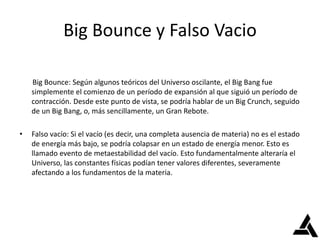 Big Bounce y Falso Vacio
Big Bounce: Según algunos teóricos del Universo oscilante, el Big Bang fue
simplemente el comienzo de un período de expansión al que siguió un período de
contracción. Desde este punto de vista, se podría hablar de un Big Crunch, seguido
de un Big Bang, o, más sencillamente, un Gran Rebote.
• Falso vacío: Si el vacío (es decir, una completa ausencia de materia) no es el estado
de energía más bajo, se podría colapsar en un estado de energía menor. Esto es
llamado evento de metaestabilidad del vacío. Esto fundamentalmente alteraría el
Universo, las constantes físicas podían tener valores diferentes, severamente
afectando a los fundamentos de la materia.
 