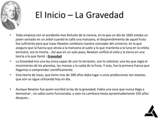 El Inicio – La Gravedad
• Todo empieza con el accidente mas fortuito de la ciencia, en la que un día de 1665 estaba un
joven sentado en un árbol cuando le calló una manzana, el desprendimiento de aquel fruto
fue suficiente para que Isaac Newton cambiara nuestro concepto del universo; en la que
aseguro que la fuerza que atraía a la manzana al suelo y la que mantenía a la luna en la orbita
terrestre, era la misma… Así que en un solo paso, Newton unificó el cielo y la tierra en una
teoría a la que llamó : Gravedad
• La Gravedad era una ley única capaz de unir lo terrestre, con lo celestial; una ley que regía el
movimiento de los planetas, las mareas y la caída de la fruta. Y esta, fue la primera fuerza que
llegamos a comprender científicamente.
• Esta teoría de Isaac, que tiene mas de 300 años daba lugar a unas predicciones tan exactas,
que aún se sigue utilizando hoy en dia.
• Aunque Newton fue quien escribió la ley de la gravedad, había una cosa que nunca llego a
demostrar , no sabía como funcionaba; y esto no cambiara hasta aproximadamente 250 años
despues…
 
