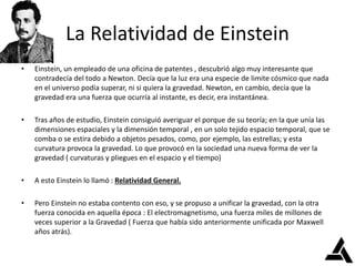 La Relatividad de Einstein
• Einstein, un empleado de una oficina de patentes , descubrió algo muy interesante que
contradecía del todo a Newton. Decía que la luz era una especie de limite cósmico que nada
en el universo podía superar, ni si quiera la gravedad. Newton, en cambio, decía que la
gravedad era una fuerza que ocurría al instante, es decir, era instantánea.
• Tras años de estudio, Einstein consiguió averiguar el porque de su teoría; en la que unía las
dimensiones espaciales y la dimensión temporal , en un solo tejido espacio temporal, que se
comba o se estira debido a objetos pesados, como, por ejemplo, las estrellas; y esta
curvatura provoca la gravedad. Lo que provocó en la sociedad una nueva forma de ver la
gravedad ( curvaturas y pliegues en el espacio y el tiempo)
• A esto Einstein lo llamó : Relatividad General.
• Pero Einstein no estaba contento con eso, y se propuso a unificar la gravedad, con la otra
fuerza conocida en aquella época : El electromagnetismo, una fuerza miles de millones de
veces superior a la Gravedad ( Fuerza que había sido anteriormente unificada por Maxwell
años atrás).
 