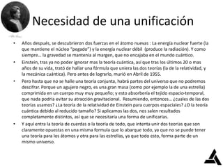 Necesidad de una unificación
• Años después, se descubrieron dos fuerzas en el átomo nuevas : La energía nuclear fuerte (la
que mantiene el núcleo “pegado”) y la energía nuclear débil (produce la radiación). Y como
siempre… la gravedad se mantenía al margen, que no encajaba en el mundo cuántico.
• Einstein, tras ya no poder ignorar mas la teoría cuántica, así que tras los últimos 20 o mas
años de su vida, trató de hallar una fórmula que uniera las dos teorías (la de la relatividad, y
la mecánica cuántica). Pero antes de lograrlo, murió en Abril de 1955.
• Pero hasta que no se halle una teoría conjunta, habrá partes del universo que no podremos
descifrar. Porque un agujero negro, es una gran masa (como por ejemplo la de una estrella)
comprimida en un cuerpo muy muy pequeño; y esto absorbería el tejido espacio-temporal,
que nada podría evitar su atracción gravitacional. Resumiendo, entonces… ¿cuales de las dos
teorías usamos? ¿La teoría de la relatividad de Einstein para cuerpos espaciales? ¿O la teoría
cuántica debido al reducido tamaño? Si aplicamos las dos, nos salen resultados
completamente distintos, así que se necesitaría una forma de unificarlas.
• Y aquí entra la teoría de cuerdas o la teoría de todo, que intenta unir dos teorías que son
claramente opuestas en una misma formula que lo abarque todo, ya que no se puede tener
una teoría para los átomos y otra para las estrellas, ya que todo esto, forma parte de un
mismo universo.
 