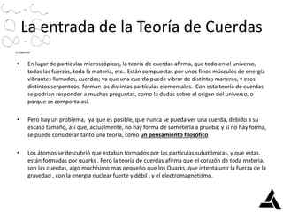 La entrada de la Teoría de Cuerdas
• En lugar de partículas microscópicas, la teoría de cuerdas afirma, que todo en el universo,
todas las fuerzas, toda la materia, etc.. Están compuestas por unos finos músculos de energía
vibrantes llamados, cuerdas; ya que una cuerda puede vibrar de distintas maneras, y esos
distintos serpenteos, forman las distintas partículas elementales. Con esta teoría de cuerdas
se podrian responder a muchas preguntas, como la dudas sobre el origen del universo, o
porque se comporta así.
• Pero hay un problema, ya que es posible, que nunca se pueda ver una cuerda, debido a su
escaso tamaño, así que, actualmente, no hay forma de someterla a prueba; y si no hay forma,
se puede considerar tanto una teoría, como un pensamiento filosófico
• Los átomos se descubrió que estaban formados por las partículas subatómicas, y que estas,
están formadas por quarks . Pero la teoría de cuerdas afirma que el corazón de toda materia,
son las cuerdas, algo muchísimo mas pequeño que los Quarks, que intenta unir la fuerza de la
gravedad , con la energía nuclear fuerte y débil , y el electromagnetismo.
 