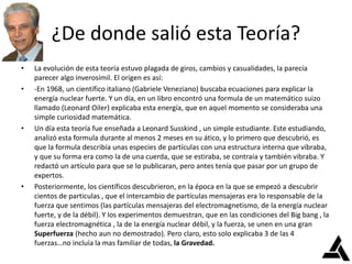 ¿De donde salió esta Teoría?
• La evolución de esta teoría estuvo plagada de giros, cambios y casualidades, la parecía
parecer algo inverosímil. El origen es así:
• -En 1968, un científico italiano (Gabriele Veneziano) buscaba ecuaciones para explicar la
energía nuclear fuerte. Y un día, en un libro encontró una formula de un matemático suizo
llamado (Leonard Oiler) explicaba esta energía, que en aquel momento se consideraba una
simple curiosidad matemática.
• Un día esta teoría fue enseñada a Leonard Susskind , un simple estudiante. Este estudiando,
analizó esta formula durante al menos 2 meses en su ático, y lo primero que descubrió, es
que la formula describía unas especies de partículas con una estructura interna que vibraba,
y que su forma era como la de una cuerda, que se estiraba, se contraía y también vibraba. Y
redactó un artículo para que se lo publicaran, pero antes tenía que pasar por un grupo de
expertos.
• Posteriormente, los científicos descubrieron, en la época en la que se empezó a descubrir
cientos de particulas , que el intercambio de partículas mensajeras era lo responsable de la
fuerza que sentimos (las partículas mensajeras del electromagnetismo, de la energía nuclear
fuerte, y de la débil). Y los experimentos demuestran, que en las condiciones del Big bang , la
fuerza electromagnética , la de la energía nuclear débil, y la fuerza, se unen en una gran
Superfuerza (hecho aun no demostrado). Pero claro, esto solo explicaba 3 de las 4
fuerzas…no incluía la mas familiar de todas, la Gravedad.
 