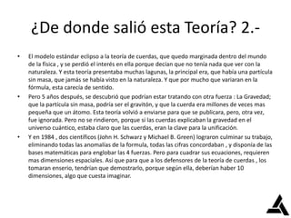 ¿De donde salió esta Teoría? 2.-
• El modelo estándar eclipso a la teoría de cuerdas, que quedo marginada dentro del mundo
de la física , y se perdió el interés en ella porque decían que no tenía nada que ver con la
naturaleza. Y esta teoría presentaba muchas lagunas, la principal era, que había una partícula
sin masa, que jamás se había visto en la naturaleza. Y que por mucho que variaran en la
fórmula, esta carecía de sentido.
• Pero 5 años después, se descubrió que podrían estar tratando con otra fuerza : La Gravedad;
que la partícula sin masa, podría ser el gravitón, y que la cuerda era millones de veces mas
pequeña que un átomo. Esta teoría volvió a enviarse para que se publicara, pero, otra vez,
fue ignorada. Pero no se rindieron, porque si las cuerdas explicaban la gravedad en el
universo cuántico, estaba claro que las cuerdas, eran la clave para la unificación.
• Y en 1984 , dos científicos (John H. Schwarz y Michael B. Green) lograron culminar su trabajo,
eliminando todas las anomalías de la formula, todas las cifras concordaban , y disponía de las
bases matemáticas para englobar las 4 fuerzas. Pero para cuadrar sus ecuaciones, requieren
mas dimensiones espaciales. Así que para que a los defensores de la teoría de cuerdas , los
tomaran enserio, tendrían que demostrarlo, porque según ella, deberían haber 10
dimensiones, algo que cuesta imaginar.
 