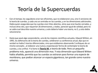 Teoría de la Supercuerdas
• Con el tiempo, los seguidores eran tan eficientes, que no elaboraron una, sino 5 versiones de
la teoría de cuerdas, y cada una se centraba en las cuerdas, y en las dimensiones adicionales.
Había quien aseguraba que las cuerdas eran hilos abiertos, otros que eran bucles cerrados, y
incluso otras dos, que requerían 26 dimensiones, y todas, parecían igual de validad, pero no
se sabía cual describía nuestro universo, y solo debería haber una teoría, no 5, y esto debía
solucionarse.
• Hasta que pasó algo sorprenderte, uno de los mejores científicos actuales, Edward Witten, en
1995, los defensores de la teoría de cuerdas, celebraron su conferencia anual, dijo que en
verdad no había 5 teorías diferenciadas, sino que estábamos observando 5 enfoques de un
mismo concepto , al elaborar una nueva y espectacular forma de contemplar la teoría de
cuerdas, y las unificó. Y la llamo la Teoría M, o teoría de todo. Pero un pequeño
problema más, apareció una dimensión mas. Y esta dimensión que Edward Witten
había añadido, permitía que las cuerdas se estiraran para formar una especie de
membrana, que podían alcanzar un espacio gigantesco, tan grande como nuestro
universo.
 