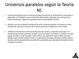 Universos paralelos según la Teoría
M.
• La teoría M demostró que el universo constaba al menos de 11 dimensiones (1 de tiempo, 3
espaciales, y 7 invisibles), y que una de estas dimensiones, agrupaba a las cuerdas hasta
formar membranas, algunas, tan grandes como nuestro propio universo.
• Además, esta teoría explicó la existencia de otros universos paralelos, formados por otras
membranas, que están muy cerca de nosotros pero que no podemos ni ver, ni tocar.
• También se descubrió la existencia de dos tipos de cuerdas, una de ellas está sujeta a la
membrana por sus dos extremos, es decir, no son circulares; y las otras, en cambio, no están
sujetas al suelo, y si son circulares. Estás ultimas, son capaces de viajar a otros universos,
debido a que no están sujetas al suelo, y se descubrió, que alguna de estas cuerdas, podrían
contener dentro el gravitón (la causante de la gravedad) y que está podría trasladarse a otra
membrana universo.
 