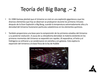 Teoría del Big Bang .– 2
• En 1948 Gamow planteó que el Universo se creó en una explosión gigantesca y que los
diversos elementos que hoy se observan se produjeron durante los primeros minutos
después de la Gran Explosión o Big Bang, cuando la temperatura extremadamente alta y la
densidad del Universo fusionaron partículas subatómicas en los elementos químicos.
• También proporciona una base para la comprensión de los primeros estadios del Universo
y su posterior evolución. A causa de su elevadísima densidad, la materia existente en los
primeros momentos del Universo se expandió con rapidez. Al expandirse, el helio y el
hidrógeno se enfriaron y se condensaron en estrellas y en galaxias. Esto explica la
expansión del Universo y la base física de la ley de Hubble
 