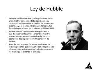 Ley de Hubble
• La ley de Hubble establece que las galaxias se alejan
unas de otras a una velocidad proporcional a su
distancia. Esta ley conduce al modelo del universo en
expansión y a la teoría del Big Bang. Esta teoría, fue
formulada por primera vez por Edwin Hubble en 1929.
• Hubble comparó las distancias a las galaxias con
sus desplazamientos al rojo , encontrando entre
ambas magnitudes una relación lineal y siendo el
coeficiente de proporcionalidad la constante de
Hubble.
• Además, esta se puede derivar de su observación
inicial suponiendo que el universo es homogéneo (las
observaciones realizadas desde todos los puntos son
las mismas) y se expande (o contrae).
 