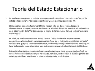 Teoría del Estado Estacionario
• La teoría que se opone a la tesis de un universo evolucionario es conocida como "teoría del
estado estacionario" o "de creación continua" y nace a principios del siglo XX.
El impulsor de esta idea fue Edward Milne y según ella, los datos recabados por la
observación de un objeto ubicado a millones de años luz, deben ser idénticos a los obtenidos
en la observación de la Vía láctea desde la misma distancia. Milne llamó a su tesis "principio
cosmológico".
En 1948 los astrónomos Herman Bondi, Thomas Gold y Fred Hoyle retomaron este
pensamiento y le añadieron nuevos conceptos. Nace así el "principio cosmológico perfecto",
que sostiene que para cualquier observador , el Universo debe parecer el mismo en cualquier
lugar del espacio; como alternativa para quienes rechazaban de plano la teoría del Big Bang.
Este principio establece, en primer lugar, que el universo no tiene un génesis ni un final, ya
que la materia interestelar siempre ha existido. También, sostiene que el aspecto general del
universo, no sólo es idéntico en el espacio, sino también en el tiempo.
 