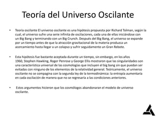 Teoría del Universo Oscilante
• Teoría oscilante El universo oscilante es una hipótesis propuesta por Richard Tolman, según la
cual, el universo sufre una serie infinita de oscilaciones, cada una de ellas iniciándose con
un Big Bang y terminando con un Big Crunch. Después del Big Bang, el universo se expande
por un tiempo antes de que la atracción gravitacional de la materia produzca un
acercamiento hasta llegar a un colapso y sufrir seguidamente un Gran Rebote.
• Esta hipótesis fue bastante aceptada durante un tiempo, sin embargo, en los años
1960, Stephen Hawking, Roger Penrose y George Ellis mostraron que las singularidades son
una característica universal de las cosmologías que incluyen el big bang sin que puedan ser
evitadas con ninguno de los elementos de la relatividad general. Teóricamente, el universo
oscilante no se compagina con la segunda ley de la termodinámica: la entropía aumentaría
en cada oscilación de manera que no se regresaría a las condiciones anteriores.
• Estos argumentos hicieron que los cosmólogos abandonaran el modelo de universo
oscilante.
 