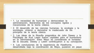 • 1. La necesidad de humanizar y democratizar la 
administración, liberándola de los conceptos rígidos y 
mecanicistas de la teoría clásica. 
• 2. El desarrollo de las ciencias humanas, la sicología y la 
sociología, vinieron a demostrar lo inadecuado de los 
principios de la teoría clásica. 
• 3. Las ideas de la filosofía pragmática de John Dewey y la 
Psicología de Kurt Lewin fueron capitales para el humanismo 
en la administración. Elton Mayo es considerado el fundador 
de la escuela; Dewey y Lewin contribuyeron a su concepción. 
• 4. Las conclusiones de la experiencia de Hawthorne, 
desarrollada bajo la coordinación de Mayo, pusieron en jaque 
 
