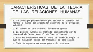 CARACTERÍSTICAS DE LA TEORÍA 
DE LAS RELACIONES HUMANAS 
• a. Se preocupó prioritariamente por estudiar la opresión del 
hombre a manos del avasallador desarrollo de la civilización 
industrial. 
• b. El trabajo es una actividad típicamente grupal. 
• c. La persona humana es motivada esencialmente por la 
necesidad de "estar junto a", de "ser reconocida". 
• d. Está en desacuerdo con la teoría de TAYLOR según la 
cual la motivación básica del trabajador es sólo salaria. 
• e. Trata la organización como grupos de personas. 
 