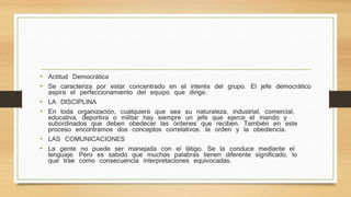 • Actitud Democrática 
• Se caracteriza por estar concentrado en el interés del grupo. El jefe democrático 
aspira el perfeccionamiento del equipo que dirige. 
• LA DISCIPLINA 
• En toda organización, cualquiera que sea su naturaleza, industrial, comercial, 
educativa, deportiva o militar hay siempre un jefe que ejerce el mando y 
subordinados que deben obedecer las órdenes que reciben. También en este 
proceso encontramos dos conceptos correlativos: la orden y la obediencia. 
• LAS COMUNICACIONES 
• La gente no puede ser manejada con el látigo. Se la conduce mediante el 
lenguaje. Pero es sabido que muchas palabras tienen diferente significado, lo 
que trae como consecuencia interpretaciones equivocadas. 
 
