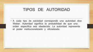 TIPOS DE AUTORIDAD 
• A cada tipo de sociedad corresponde una autoridad dice 
Weber. Autoridad significa la probabilidad de que una 
orden específica sea obedecida. La autoridad representa 
el poder institucionalizado y oficializado. 
 