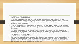 • AUTORIDAD TRADICIONAL 
• El poder tradicional no es racional, puede transmitirse por herencia y es 
extremadamente conservador, todo cambio social implica ruptura, más o menos 
violenta, de las tradiciones. También ocurre en ciertos tipos de empresas 
familiares muy cerradas. 
• En la denominación tradicional, la legitimación del poder viene de la creencia 
en el pasado eterno, en la justicia y en la pertinencia de la manera tradicional 
de actuar. 
• El líder tradicional es el señor que comanda, en virtud de sus estatus de 
heredero o de sucesor, sus límites se fijan a partir de costumbres y hábitos y 
sus súbditos obedecen por respeto a su estatus tradicional. 
• AUTORIDAD CARISMÁTICA 
• En esta los subordinados aceptan las órdenes del superior como justificadas, a 
causa de la influencia y del liderazgo del superior con el cual se identifican. 
Carisma es un término que antes se usó con sentido religioso significando un 
don gratuito de Dios, estado de gracia etc. 
 