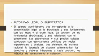 • AUTORIDAD LEGAL O BUROCRÁTICA 
• El aparato administrativo que corresponde a la 
denominación legal es la burocracia y sus fundamentos 
son las leyes y el orden legal. La posición de los 
funcionarios (burócratas) y sus relaciones con el 
gobernante. Los gobernantes y sus propios colegas 
burócratas son estrictamente definidas por reglas 
impersonales y estrictas, que delinean, de manera 
racional, la jerarquía del aparato administrativo, los 
derechos y deberes inherentes a cada posición, los 
métodos de reclutamiento y selección. 
 