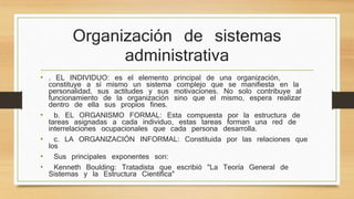 Organización de sistemas 
administrativa 
• . EL INDIVIDUO: es el elemento principal de una organización, 
constituye a sí mismo un sistema complejo que se manifiesta en la 
personalidad, sus actitudes y sus motivaciones. No solo contribuye al 
funcionamiento de la organización sino que el mismo, espera realizar 
dentro de ella sus propios fines. 
• b. EL ORGANISMO FORMAL: Esta compuesta por la estructura de 
tareas asignadas a cada individuo, estas tareas forman una red de 
interrelaciones ocupacionales que cada persona desarrolla. 
• c. LA ORGANIZACIÓN INFORMAL: Constituida por las relaciones que 
los 
• Sus principales exponentes son: 
• Kenneth Boulding: Tratadista que escribió "La Teoría General de 
Sistemas y la Estructura Científica" 
 