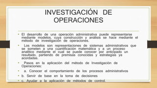 INVESTIGACIÓN DE 
OPERACIONES 
• El desarrollo de una operación administrativa puede representarse 
mediante modelos, cuya construcción y análisis se hace mediante el 
método de investigación de operaciones. 
• Los modelos son representaciones de sistemas administrativos que 
se someten a una cuantificación matemática y a un proceso 
analítico mediante el cual se puede conocer por anticipado un 
resultado, partiendo de premisas conocidas y estrategias ya 
acordadas. 
• Pasos en la aplicación del método de Investigación de 
Operaciones: 
• a. Conocer el comportamiento de los procesos administrativos 
• b. Servir de base en la toma de decisiones 
• c. Ayudar a la aplicación de métodos de control. 
