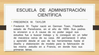 ESCUELA DE ADMINISTRACIÓN 
CIENTÍFICA 
• FREDERICK W. TAYLOR 
• Frederick W. Taylor nació en German Town, Filadelfia 
estado de Pensilvania, en el año de 1856. Sus padres 
lo enviaron a e A causa de no poder seguir sus 
estudios fue a buscar trabajo y lo consiguió en un taller 
de mecánica cerca de su casa. Allí permaneció 3 años 
y aprendió desde el uso de las herramientas hasta el 
diseño y elaboración de modelo para la fabricación de 
las misma .estudio en a Francia, en donde hizo sus 
primeras letras. 
 