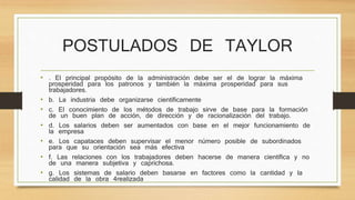 POSTULADOS DE TAYLOR 
• . El principal propósito de la administración debe ser el de lograr la máxima 
prosperidad para los patronos y también la máxima prosperidad para sus 
trabajadores. 
• b. La industria debe organizarse científicamente 
• c. El conocimiento de los métodos de trabajo sirve de base para la formación 
de un buen plan de acción, de dirección y de racionalización del trabajo. 
• d. Los salarios deben ser aumentados con base en el mejor funcionamiento de 
la empresa 
• e. Los capataces deben supervisar el menor número posible de subordinados 
para que su orientación sea más efectiva 
• f. Las relaciones con los trabajadores deben hacerse de manera científica y no 
de una manera subjetiva y caprichosa. 
• g. Los sistemas de salario deben basarse en factores como la cantidad y la 
calidad de la obra 4realizada 
 