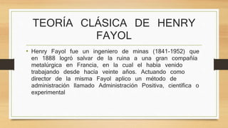 TEORÍA CLÁSICA DE HENRY 
FAYOL 
• Henry Fayol fue un ingeniero de minas (1841-1952) que 
en 1888 logró salvar de la ruina a una gran compañía 
metalúrgica en Francia, en la cual el había venido 
trabajando desde hacía veinte años. Actuando como 
director de la misma Fayol aplico un método de 
administración llamado Administración Positiva, científica o 
experimental 
 
