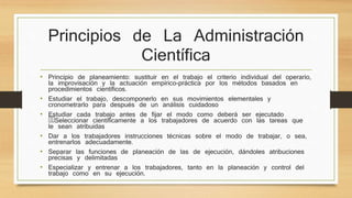 Principios de La Administración 
Científica 
• Principio de planeamiento: sustituir en el trabajo el criterio individual del operario, 
la improvisación y la actuación empírico-práctica por los métodos basados en 
procedimientos científicos. 
• Estudiar el trabajo, descomponerlo en sus movimientos elementales y 
cronometrarlo para después de un análisis cuidadoso 
• Estudiar cada trabajo antes de fijar el modo como deberá ser ejecutado 
Seleccionar científicamente a los trabajadores de acuerdo con las tareas que 
le sean atribuidas 
• Dar a los trabajadores instrucciones técnicas sobre el modo de trabajar, o sea, 
entrenarlos adecuadamente. 
• Separar las funciones de planeación de las de ejecución, dándoles atribuciones 
precisas y delimitadas 
• Especializar y entrenar a los trabajadores, tanto en la planeación y control del 
trabajo como en su ejecución. 
 
