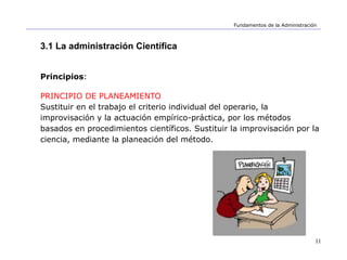 11
Fundamentos de la Administración
3.1 La administración Científica
Principios:
PRINCIPIO DE PLANEAMIENTO
Sustituir en el trabajo el criterio individual del operario, la
improvisación y la actuación empírico-práctica, por los métodos
basados en procedimientos científicos. Sustituir la improvisación por la
ciencia, mediante la planeación del método.
 