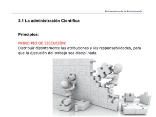 14
Fundamentos de la Administración
3.1 La administración Científica
Principios:
PRINCIPIO DE EJECUCIÓN:
Distribuir distintamente las atribuciones y las responsabilidades, para
que la ejecución del trabajo sea disciplinada.
 