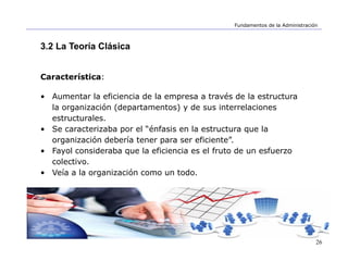 26
Fundamentos de la Administración
3.2 La Teoría Clásica
Característica:
• Aumentar la eficiencia de la empresa a través de la estructura
la organización (departamentos) y de sus interrelaciones
estructurales.
• Se caracterizaba por el “énfasis en la estructura que la
organización debería tener para ser eficiente”.
• Fayol consideraba que la eficiencia es el fruto de un esfuerzo
colectivo.
• Veía a la organización como un todo.
 
