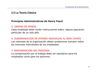 31
Fundamentos de la Administración
3.2 La Teoría Clásica
Principios Administrativos de Henry Fayol:
5. UNIDAD DE MANDO
Cada empleado debe recibir instrucciones sobre alguna operación
particular de un solo jefe.
6. SUBORDINACIÓN DE INTERÉS INDIVIDUAL AL BIEN COMÚN
Los intereses de la organización deben predominar siempre sobre
los intereses individuales de los empleados.
7. REMUNERACIÓN DEL PERSONAL
La compensación por el trabajo debe ser equitativa para los
empleados como para los patronos.
 